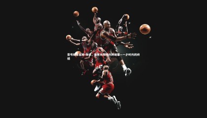 壹号娱乐官网-夜读，体育光辉时代的谢幕—一个时代的终结