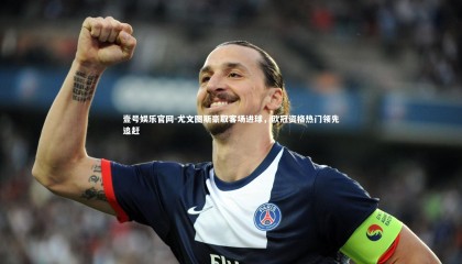 壹号娱乐官网-尤文图斯豪取客场进球，欧冠资格热门领先追赶